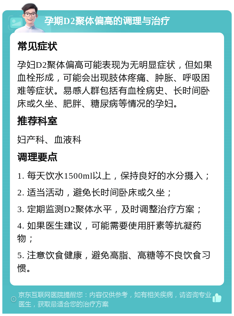 孕期D2聚体偏高的调理与治疗 常见症状 孕妇D2聚体偏高可能表现为无明显症状，但如果血栓形成，可能会出现肢体疼痛、肿胀、呼吸困难等症状。易感人群包括有血栓病史、长时间卧床或久坐、肥胖、糖尿病等情况的孕妇。 推荐科室 妇产科、血液科 调理要点 1. 每天饮水1500ml以上，保持良好的水分摄入； 2. 适当活动，避免长时间卧床或久坐； 3. 定期监测D2聚体水平，及时调整治疗方案； 4. 如果医生建议，可能需要使用肝素等抗凝药物； 5. 注意饮食健康，避免高脂、高糖等不良饮食习惯。