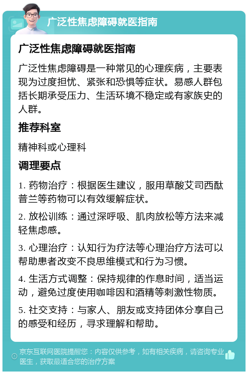 广泛性焦虑障碍就医指南 广泛性焦虑障碍就医指南 广泛性焦虑障碍是一种常见的心理疾病，主要表现为过度担忧、紧张和恐惧等症状。易感人群包括长期承受压力、生活环境不稳定或有家族史的人群。 推荐科室 精神科或心理科 调理要点 1. 药物治疗：根据医生建议，服用草酸艾司西酞普兰等药物可以有效缓解症状。 2. 放松训练：通过深呼吸、肌肉放松等方法来减轻焦虑感。 3. 心理治疗：认知行为疗法等心理治疗方法可以帮助患者改变不良思维模式和行为习惯。 4. 生活方式调整：保持规律的作息时间，适当运动，避免过度使用咖啡因和酒精等刺激性物质。 5. 社交支持：与家人、朋友或支持团体分享自己的感受和经历，寻求理解和帮助。