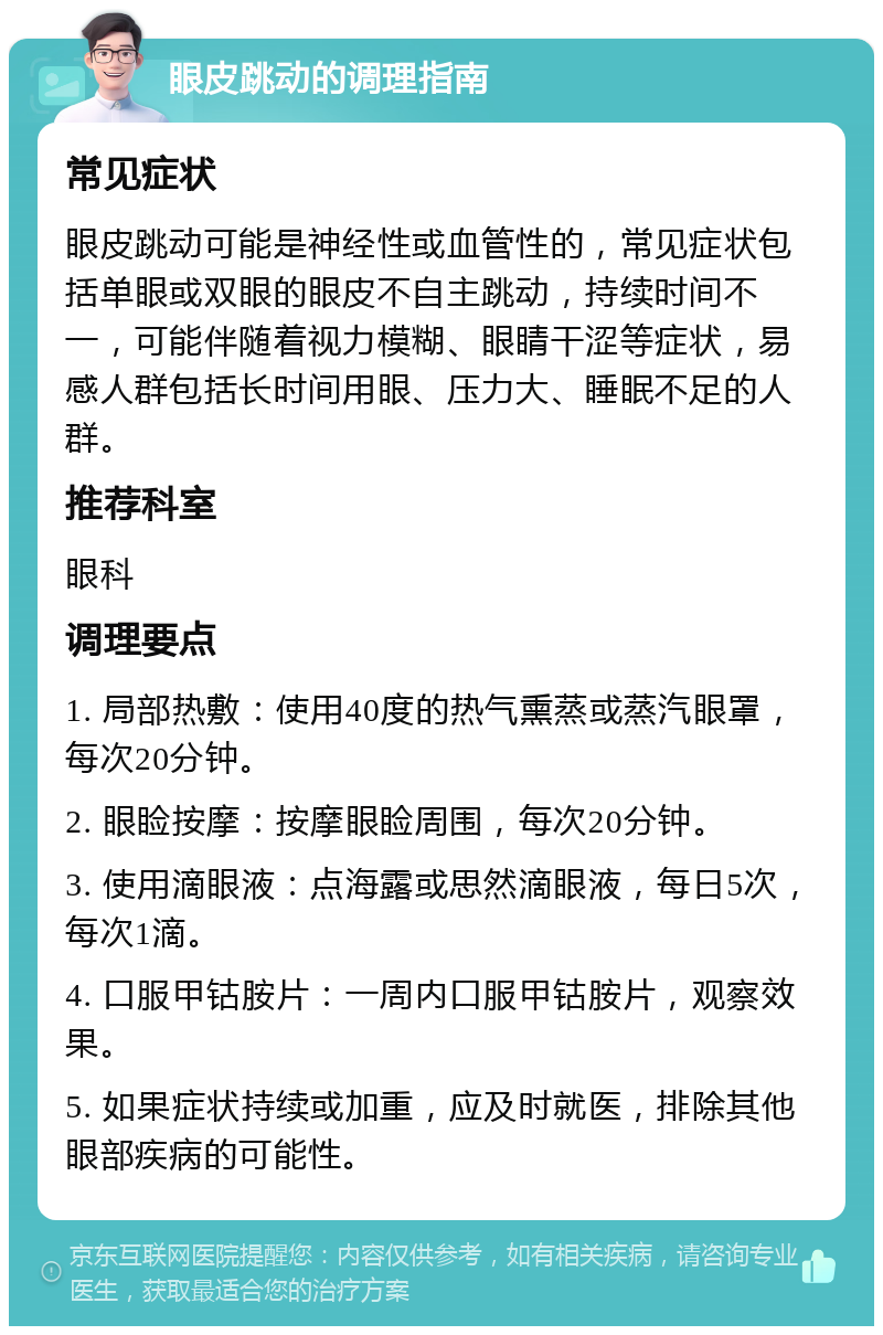 眼皮跳动的调理指南 常见症状 眼皮跳动可能是神经性或血管性的，常见症状包括单眼或双眼的眼皮不自主跳动，持续时间不一，可能伴随着视力模糊、眼睛干涩等症状，易感人群包括长时间用眼、压力大、睡眠不足的人群。 推荐科室 眼科 调理要点 1. 局部热敷：使用40度的热气熏蒸或蒸汽眼罩，每次20分钟。 2. 眼睑按摩：按摩眼睑周围，每次20分钟。 3. 使用滴眼液：点海露或思然滴眼液，每日5次，每次1滴。 4. 口服甲钴胺片：一周内口服甲钴胺片，观察效果。 5. 如果症状持续或加重，应及时就医，排除其他眼部疾病的可能性。