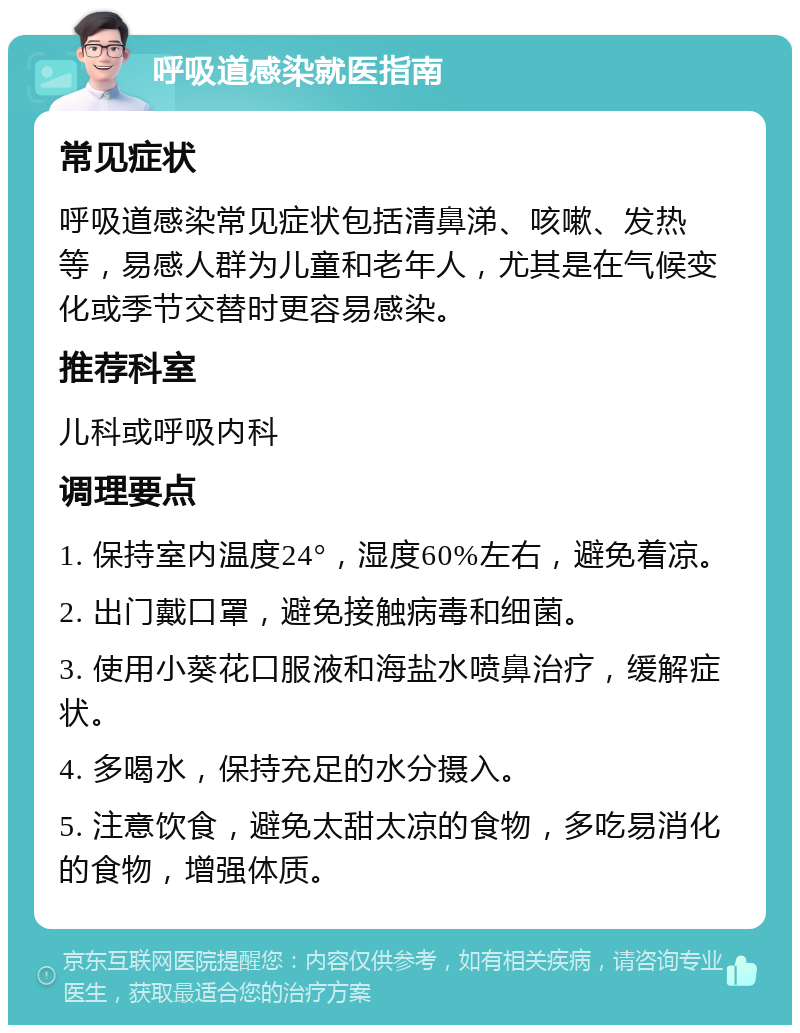 呼吸道感染就医指南 常见症状 呼吸道感染常见症状包括清鼻涕、咳嗽、发热等，易感人群为儿童和老年人，尤其是在气候变化或季节交替时更容易感染。 推荐科室 儿科或呼吸内科 调理要点 1. 保持室内温度24°，湿度60%左右，避免着凉。 2. 出门戴口罩，避免接触病毒和细菌。 3. 使用小葵花口服液和海盐水喷鼻治疗，缓解症状。 4. 多喝水，保持充足的水分摄入。 5. 注意饮食，避免太甜太凉的食物，多吃易消化的食物，增强体质。