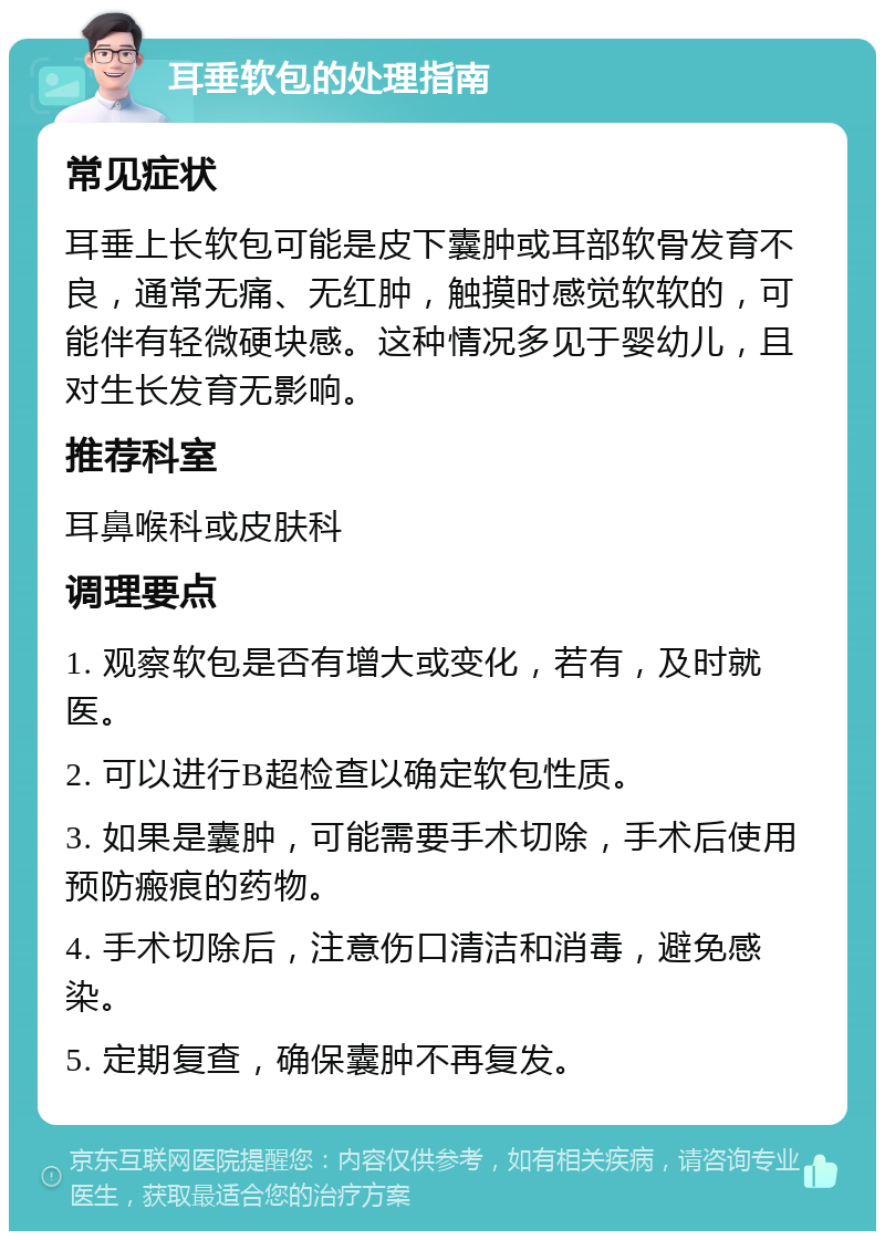 耳垂软包的处理指南 常见症状 耳垂上长软包可能是皮下囊肿或耳部软骨发育不良，通常无痛、无红肿，触摸时感觉软软的，可能伴有轻微硬块感。这种情况多见于婴幼儿，且对生长发育无影响。 推荐科室 耳鼻喉科或皮肤科 调理要点 1. 观察软包是否有增大或变化，若有，及时就医。 2. 可以进行B超检查以确定软包性质。 3. 如果是囊肿，可能需要手术切除，手术后使用预防瘢痕的药物。 4. 手术切除后，注意伤口清洁和消毒，避免感染。 5. 定期复查，确保囊肿不再复发。