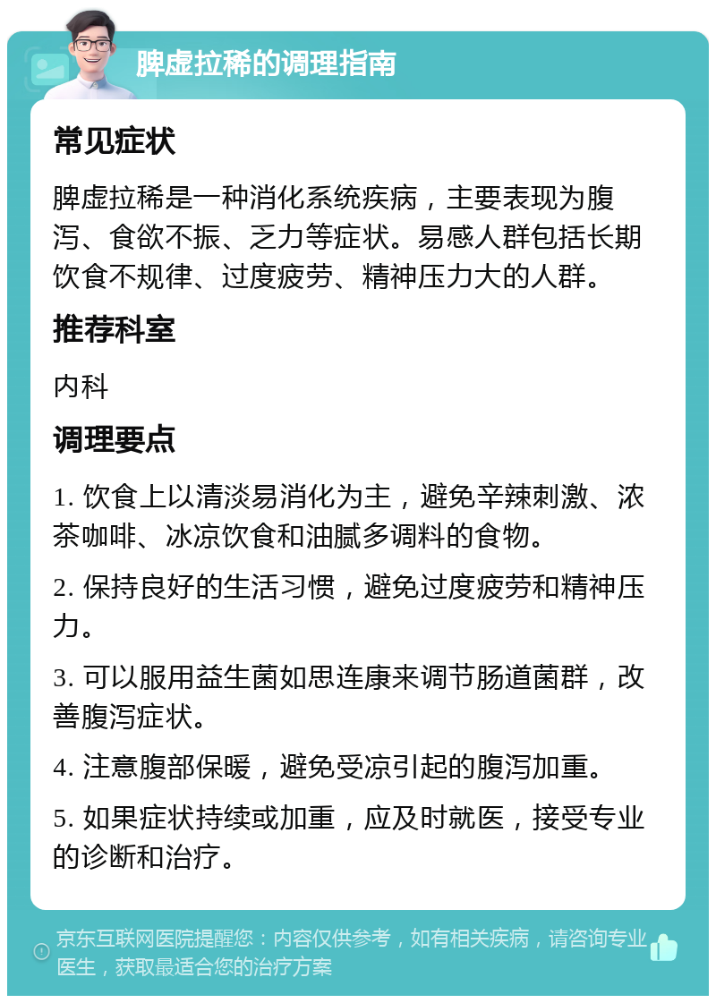 脾虚拉稀的调理指南 常见症状 脾虚拉稀是一种消化系统疾病，主要表现为腹泻、食欲不振、乏力等症状。易感人群包括长期饮食不规律、过度疲劳、精神压力大的人群。 推荐科室 内科 调理要点 1. 饮食上以清淡易消化为主，避免辛辣刺激、浓茶咖啡、冰凉饮食和油腻多调料的食物。 2. 保持良好的生活习惯，避免过度疲劳和精神压力。 3. 可以服用益生菌如思连康来调节肠道菌群，改善腹泻症状。 4. 注意腹部保暖，避免受凉引起的腹泻加重。 5. 如果症状持续或加重，应及时就医，接受专业的诊断和治疗。