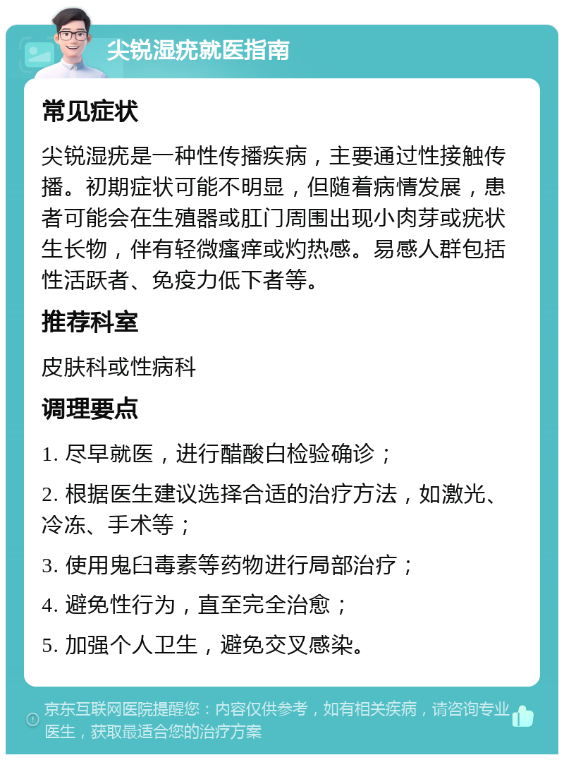 尖锐湿疣就医指南 常见症状 尖锐湿疣是一种性传播疾病，主要通过性接触传播。初期症状可能不明显，但随着病情发展，患者可能会在生殖器或肛门周围出现小肉芽或疣状生长物，伴有轻微瘙痒或灼热感。易感人群包括性活跃者、免疫力低下者等。 推荐科室 皮肤科或性病科 调理要点 1. 尽早就医，进行醋酸白检验确诊； 2. 根据医生建议选择合适的治疗方法，如激光、冷冻、手术等； 3. 使用鬼臼毒素等药物进行局部治疗； 4. 避免性行为，直至完全治愈； 5. 加强个人卫生，避免交叉感染。