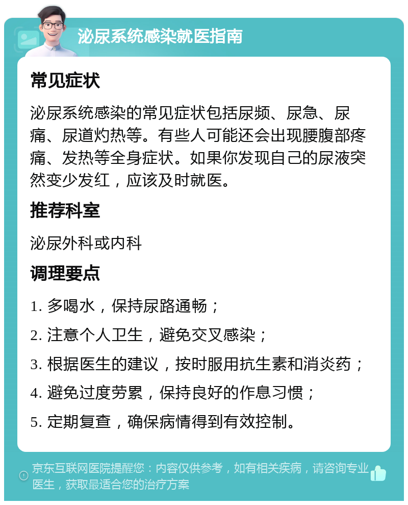 泌尿系统感染就医指南 常见症状 泌尿系统感染的常见症状包括尿频、尿急、尿痛、尿道灼热等。有些人可能还会出现腰腹部疼痛、发热等全身症状。如果你发现自己的尿液突然变少发红，应该及时就医。 推荐科室 泌尿外科或内科 调理要点 1. 多喝水，保持尿路通畅； 2. 注意个人卫生，避免交叉感染； 3. 根据医生的建议，按时服用抗生素和消炎药； 4. 避免过度劳累，保持良好的作息习惯； 5. 定期复查，确保病情得到有效控制。