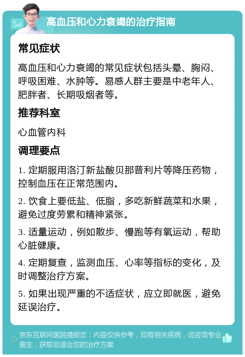 高血压和心力衰竭的治疗指南 常见症状 高血压和心力衰竭的常见症状包括头晕、胸闷、呼吸困难、水肿等。易感人群主要是中老年人、肥胖者、长期吸烟者等。 推荐科室 心血管内科 调理要点 1. 定期服用洛汀新盐酸贝那普利片等降压药物，控制血压在正常范围内。 2. 饮食上要低盐、低脂，多吃新鲜蔬菜和水果，避免过度劳累和精神紧张。 3. 适量运动，例如散步、慢跑等有氧运动，帮助心脏健康。 4. 定期复查，监测血压、心率等指标的变化，及时调整治疗方案。 5. 如果出现严重的不适症状，应立即就医，避免延误治疗。