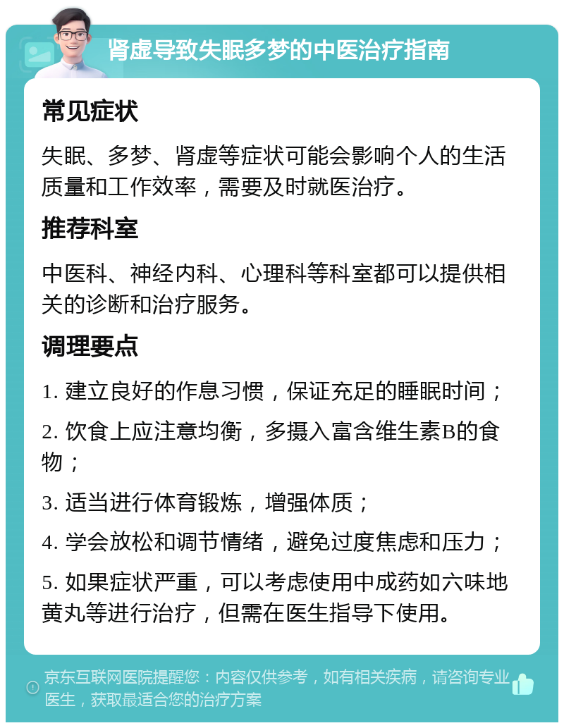 肾虚导致失眠多梦的中医治疗指南 常见症状 失眠、多梦、肾虚等症状可能会影响个人的生活质量和工作效率，需要及时就医治疗。 推荐科室 中医科、神经内科、心理科等科室都可以提供相关的诊断和治疗服务。 调理要点 1. 建立良好的作息习惯，保证充足的睡眠时间； 2. 饮食上应注意均衡，多摄入富含维生素B的食物； 3. 适当进行体育锻炼，增强体质； 4. 学会放松和调节情绪，避免过度焦虑和压力； 5. 如果症状严重，可以考虑使用中成药如六味地黄丸等进行治疗，但需在医生指导下使用。