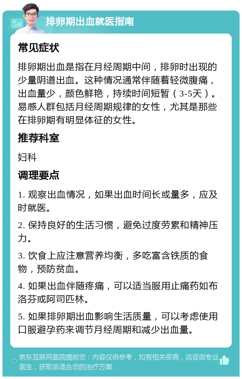 排卵期出血就医指南 常见症状 排卵期出血是指在月经周期中间，排卵时出现的少量阴道出血。这种情况通常伴随着轻微腹痛，出血量少，颜色鲜艳，持续时间短暂（3-5天）。易感人群包括月经周期规律的女性，尤其是那些在排卵期有明显体征的女性。 推荐科室 妇科 调理要点 1. 观察出血情况，如果出血时间长或量多，应及时就医。 2. 保持良好的生活习惯，避免过度劳累和精神压力。 3. 饮食上应注意营养均衡，多吃富含铁质的食物，预防贫血。 4. 如果出血伴随疼痛，可以适当服用止痛药如布洛芬或阿司匹林。 5. 如果排卵期出血影响生活质量，可以考虑使用口服避孕药来调节月经周期和减少出血量。