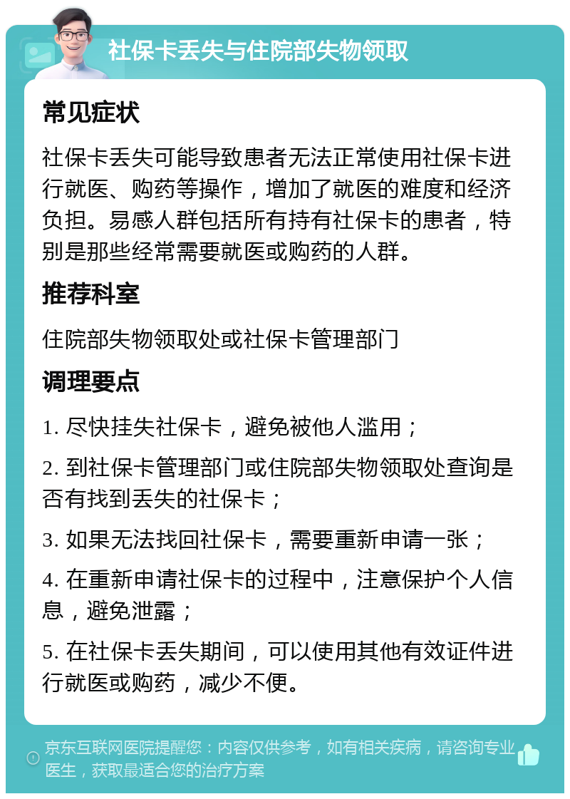 社保卡丢失与住院部失物领取 常见症状 社保卡丢失可能导致患者无法正常使用社保卡进行就医、购药等操作，增加了就医的难度和经济负担。易感人群包括所有持有社保卡的患者，特别是那些经常需要就医或购药的人群。 推荐科室 住院部失物领取处或社保卡管理部门 调理要点 1. 尽快挂失社保卡，避免被他人滥用； 2. 到社保卡管理部门或住院部失物领取处查询是否有找到丢失的社保卡； 3. 如果无法找回社保卡，需要重新申请一张； 4. 在重新申请社保卡的过程中，注意保护个人信息，避免泄露； 5. 在社保卡丢失期间，可以使用其他有效证件进行就医或购药，减少不便。