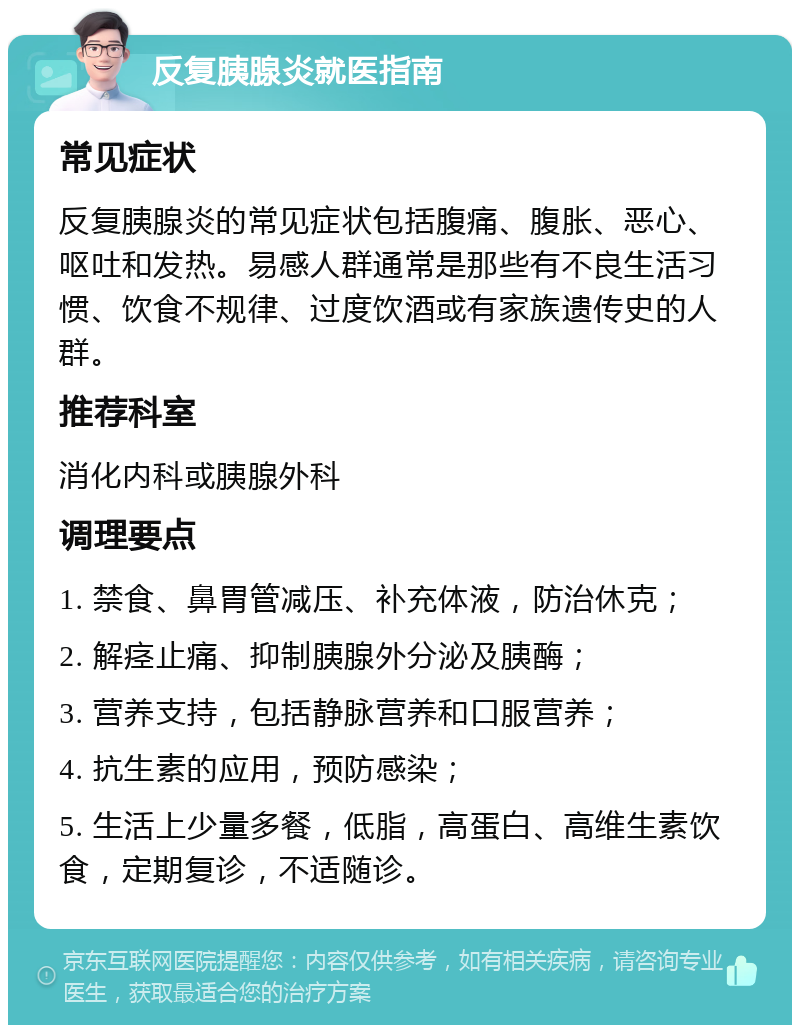 反复胰腺炎就医指南 常见症状 反复胰腺炎的常见症状包括腹痛、腹胀、恶心、呕吐和发热。易感人群通常是那些有不良生活习惯、饮食不规律、过度饮酒或有家族遗传史的人群。 推荐科室 消化内科或胰腺外科 调理要点 1. 禁食、鼻胃管减压、补充体液，防治休克； 2. 解痉止痛、抑制胰腺外分泌及胰酶； 3. 营养支持，包括静脉营养和口服营养； 4. 抗生素的应用，预防感染； 5. 生活上少量多餐，低脂，高蛋白、高维生素饮食，定期复诊，不适随诊。