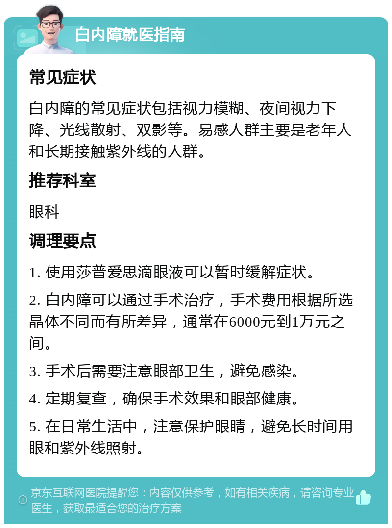 白内障就医指南 常见症状 白内障的常见症状包括视力模糊、夜间视力下降、光线散射、双影等。易感人群主要是老年人和长期接触紫外线的人群。 推荐科室 眼科 调理要点 1. 使用莎普爱思滴眼液可以暂时缓解症状。 2. 白内障可以通过手术治疗，手术费用根据所选晶体不同而有所差异，通常在6000元到1万元之间。 3. 手术后需要注意眼部卫生，避免感染。 4. 定期复查，确保手术效果和眼部健康。 5. 在日常生活中，注意保护眼睛，避免长时间用眼和紫外线照射。