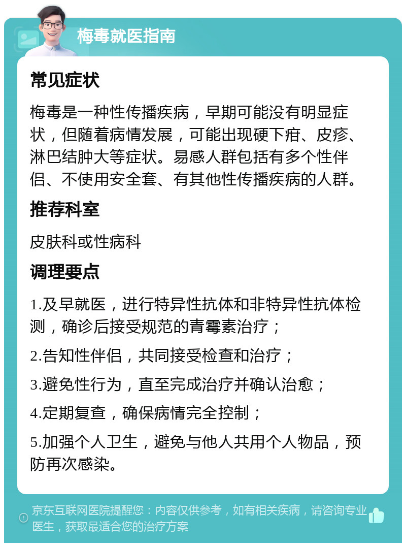 梅毒就医指南 常见症状 梅毒是一种性传播疾病，早期可能没有明显症状，但随着病情发展，可能出现硬下疳、皮疹、淋巴结肿大等症状。易感人群包括有多个性伴侣、不使用安全套、有其他性传播疾病的人群。 推荐科室 皮肤科或性病科 调理要点 1.及早就医，进行特异性抗体和非特异性抗体检测，确诊后接受规范的青霉素治疗； 2.告知性伴侣，共同接受检查和治疗； 3.避免性行为，直至完成治疗并确认治愈； 4.定期复查，确保病情完全控制； 5.加强个人卫生，避免与他人共用个人物品，预防再次感染。