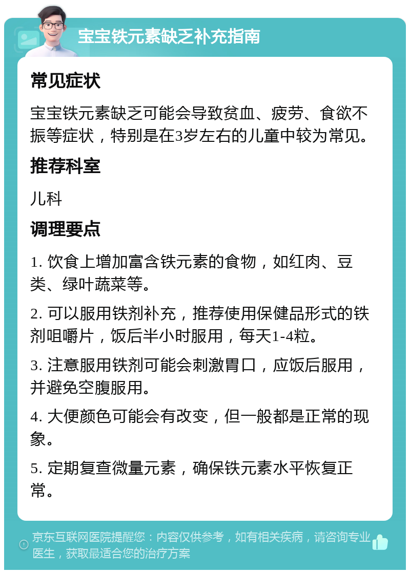 宝宝铁元素缺乏补充指南 常见症状 宝宝铁元素缺乏可能会导致贫血、疲劳、食欲不振等症状，特别是在3岁左右的儿童中较为常见。 推荐科室 儿科 调理要点 1. 饮食上增加富含铁元素的食物，如红肉、豆类、绿叶蔬菜等。 2. 可以服用铁剂补充，推荐使用保健品形式的铁剂咀嚼片，饭后半小时服用，每天1-4粒。 3. 注意服用铁剂可能会刺激胃口，应饭后服用，并避免空腹服用。 4. 大便颜色可能会有改变，但一般都是正常的现象。 5. 定期复查微量元素，确保铁元素水平恢复正常。