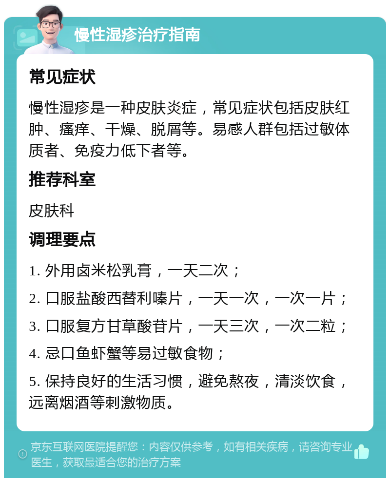 慢性湿疹治疗指南 常见症状 慢性湿疹是一种皮肤炎症，常见症状包括皮肤红肿、瘙痒、干燥、脱屑等。易感人群包括过敏体质者、免疫力低下者等。 推荐科室 皮肤科 调理要点 1. 外用卤米松乳膏，一天二次； 2. 口服盐酸西替利嗪片，一天一次，一次一片； 3. 口服复方甘草酸苷片，一天三次，一次二粒； 4. 忌口鱼虾蟹等易过敏食物； 5. 保持良好的生活习惯，避免熬夜，清淡饮食，远离烟酒等刺激物质。