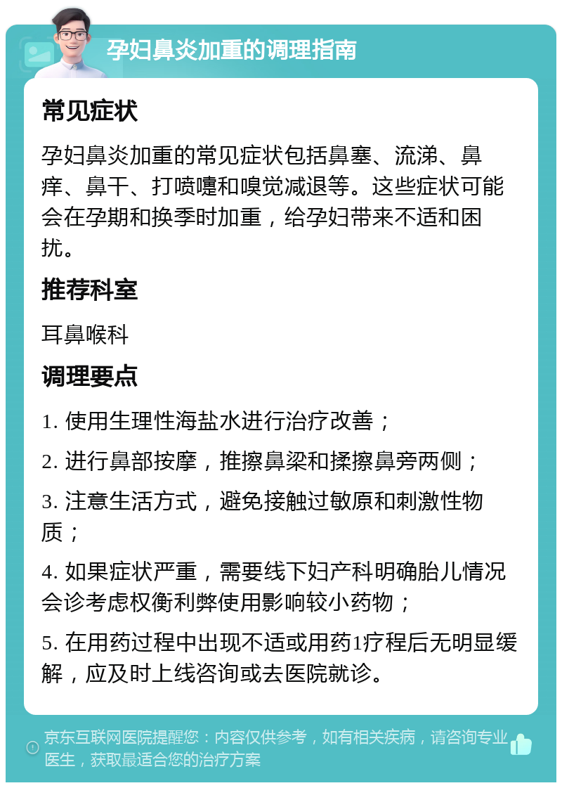 孕妇鼻炎加重的调理指南 常见症状 孕妇鼻炎加重的常见症状包括鼻塞、流涕、鼻痒、鼻干、打喷嚏和嗅觉减退等。这些症状可能会在孕期和换季时加重，给孕妇带来不适和困扰。 推荐科室 耳鼻喉科 调理要点 1. 使用生理性海盐水进行治疗改善； 2. 进行鼻部按摩，推擦鼻梁和揉擦鼻旁两侧； 3. 注意生活方式，避免接触过敏原和刺激性物质； 4. 如果症状严重，需要线下妇产科明确胎儿情况会诊考虑权衡利弊使用影响较小药物； 5. 在用药过程中出现不适或用药1疗程后无明显缓解，应及时上线咨询或去医院就诊。