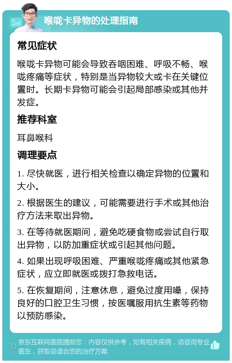 喉咙卡异物的处理指南 常见症状 喉咙卡异物可能会导致吞咽困难、呼吸不畅、喉咙疼痛等症状，特别是当异物较大或卡在关键位置时。长期卡异物可能会引起局部感染或其他并发症。 推荐科室 耳鼻喉科 调理要点 1. 尽快就医，进行相关检查以确定异物的位置和大小。 2. 根据医生的建议，可能需要进行手术或其他治疗方法来取出异物。 3. 在等待就医期间，避免吃硬食物或尝试自行取出异物，以防加重症状或引起其他问题。 4. 如果出现呼吸困难、严重喉咙疼痛或其他紧急症状，应立即就医或拨打急救电话。 5. 在恢复期间，注意休息，避免过度用嗓，保持良好的口腔卫生习惯，按医嘱服用抗生素等药物以预防感染。