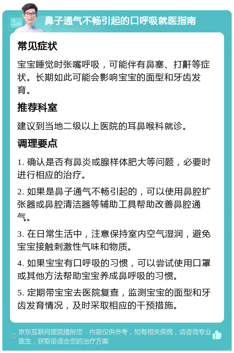 鼻子通气不畅引起的口呼吸就医指南 常见症状 宝宝睡觉时张嘴呼吸，可能伴有鼻塞、打鼾等症状。长期如此可能会影响宝宝的面型和牙齿发育。 推荐科室 建议到当地二级以上医院的耳鼻喉科就诊。 调理要点 1. 确认是否有鼻炎或腺样体肥大等问题，必要时进行相应的治疗。 2. 如果是鼻子通气不畅引起的，可以使用鼻腔扩张器或鼻腔清洁器等辅助工具帮助改善鼻腔通气。 3. 在日常生活中，注意保持室内空气湿润，避免宝宝接触刺激性气味和物质。 4. 如果宝宝有口呼吸的习惯，可以尝试使用口罩或其他方法帮助宝宝养成鼻呼吸的习惯。 5. 定期带宝宝去医院复查，监测宝宝的面型和牙齿发育情况，及时采取相应的干预措施。