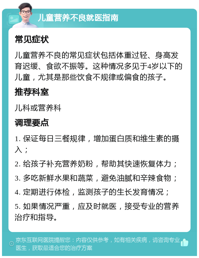 儿童营养不良就医指南 常见症状 儿童营养不良的常见症状包括体重过轻、身高发育迟缓、食欲不振等。这种情况多见于4岁以下的儿童，尤其是那些饮食不规律或偏食的孩子。 推荐科室 儿科或营养科 调理要点 1. 保证每日三餐规律，增加蛋白质和维生素的摄入； 2. 给孩子补充营养奶粉，帮助其快速恢复体力； 3. 多吃新鲜水果和蔬菜，避免油腻和辛辣食物； 4. 定期进行体检，监测孩子的生长发育情况； 5. 如果情况严重，应及时就医，接受专业的营养治疗和指导。