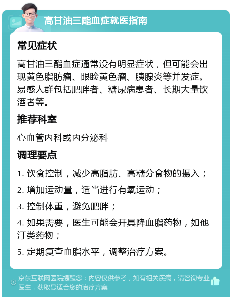 高甘油三酯血症就医指南 常见症状 高甘油三酯血症通常没有明显症状，但可能会出现黄色脂肪瘤、眼睑黄色瘤、胰腺炎等并发症。易感人群包括肥胖者、糖尿病患者、长期大量饮酒者等。 推荐科室 心血管内科或内分泌科 调理要点 1. 饮食控制，减少高脂肪、高糖分食物的摄入； 2. 增加运动量，适当进行有氧运动； 3. 控制体重，避免肥胖； 4. 如果需要，医生可能会开具降血脂药物，如他汀类药物； 5. 定期复查血脂水平，调整治疗方案。