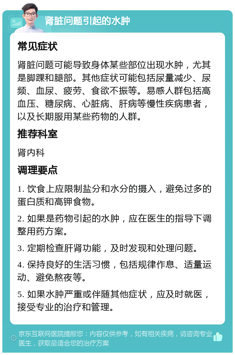 肾脏问题引起的水肿 常见症状 肾脏问题可能导致身体某些部位出现水肿，尤其是脚踝和腿部。其他症状可能包括尿量减少、尿频、血尿、疲劳、食欲不振等。易感人群包括高血压、糖尿病、心脏病、肝病等慢性疾病患者，以及长期服用某些药物的人群。 推荐科室 肾内科 调理要点 1. 饮食上应限制盐分和水分的摄入，避免过多的蛋白质和高钾食物。 2. 如果是药物引起的水肿，应在医生的指导下调整用药方案。 3. 定期检查肝肾功能，及时发现和处理问题。 4. 保持良好的生活习惯，包括规律作息、适量运动、避免熬夜等。 5. 如果水肿严重或伴随其他症状，应及时就医，接受专业的治疗和管理。