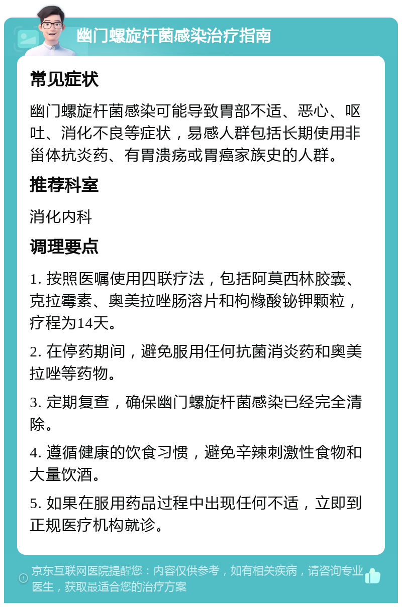 幽门螺旋杆菌感染治疗指南 常见症状 幽门螺旋杆菌感染可能导致胃部不适、恶心、呕吐、消化不良等症状，易感人群包括长期使用非甾体抗炎药、有胃溃疡或胃癌家族史的人群。 推荐科室 消化内科 调理要点 1. 按照医嘱使用四联疗法，包括阿莫西林胶囊、克拉霉素、奥美拉唑肠溶片和枸橼酸铋钾颗粒，疗程为14天。 2. 在停药期间，避免服用任何抗菌消炎药和奥美拉唑等药物。 3. 定期复查，确保幽门螺旋杆菌感染已经完全清除。 4. 遵循健康的饮食习惯，避免辛辣刺激性食物和大量饮酒。 5. 如果在服用药品过程中出现任何不适，立即到正规医疗机构就诊。