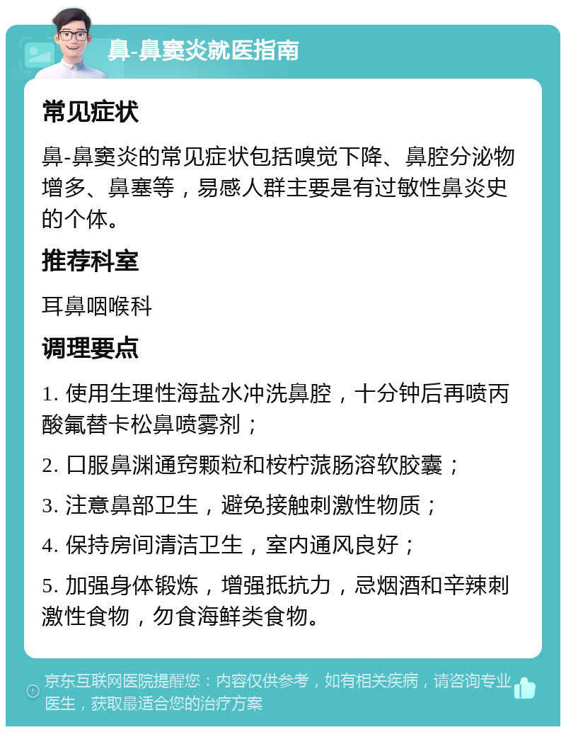 鼻-鼻窦炎就医指南 常见症状 鼻-鼻窦炎的常见症状包括嗅觉下降、鼻腔分泌物增多、鼻塞等，易感人群主要是有过敏性鼻炎史的个体。 推荐科室 耳鼻咽喉科 调理要点 1. 使用生理性海盐水冲洗鼻腔，十分钟后再喷丙酸氟替卡松鼻喷雾剂； 2. 口服鼻渊通窍颗粒和桉柠蒎肠溶软胶囊； 3. 注意鼻部卫生，避免接触刺激性物质； 4. 保持房间清洁卫生，室内通风良好； 5. 加强身体锻炼，增强抵抗力，忌烟酒和辛辣刺激性食物，勿食海鲜类食物。