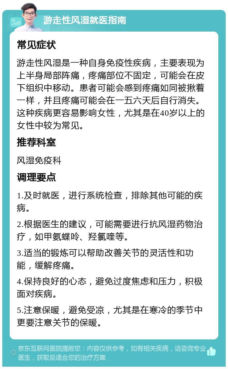 游走性风湿就医指南 常见症状 游走性风湿是一种自身免疫性疾病，主要表现为上半身局部阵痛，疼痛部位不固定，可能会在皮下组织中移动。患者可能会感到疼痛如同被揪着一样，并且疼痛可能会在一五六天后自行消失。这种疾病更容易影响女性，尤其是在40岁以上的女性中较为常见。 推荐科室 风湿免疫科 调理要点 1.及时就医，进行系统检查，排除其他可能的疾病。 2.根据医生的建议，可能需要进行抗风湿药物治疗，如甲氨蝶呤、羟氯喹等。 3.适当的锻炼可以帮助改善关节的灵活性和功能，缓解疼痛。 4.保持良好的心态，避免过度焦虑和压力，积极面对疾病。 5.注意保暖，避免受凉，尤其是在寒冷的季节中更要注意关节的保暖。