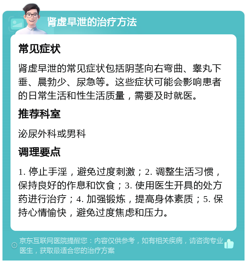 肾虚早泄的治疗方法 常见症状 肾虚早泄的常见症状包括阴茎向右弯曲、睾丸下垂、晨勃少、尿急等。这些症状可能会影响患者的日常生活和性生活质量，需要及时就医。 推荐科室 泌尿外科或男科 调理要点 1. 停止手淫，避免过度刺激；2. 调整生活习惯，保持良好的作息和饮食；3. 使用医生开具的处方药进行治疗；4. 加强锻炼，提高身体素质；5. 保持心情愉快，避免过度焦虑和压力。