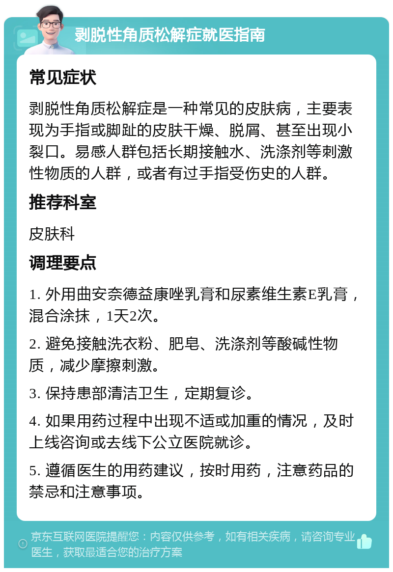 剥脱性角质松解症就医指南 常见症状 剥脱性角质松解症是一种常见的皮肤病，主要表现为手指或脚趾的皮肤干燥、脱屑、甚至出现小裂口。易感人群包括长期接触水、洗涤剂等刺激性物质的人群，或者有过手指受伤史的人群。 推荐科室 皮肤科 调理要点 1. 外用曲安奈德益康唑乳膏和尿素维生素E乳膏，混合涂抹，1天2次。 2. 避免接触洗衣粉、肥皂、洗涤剂等酸碱性物质，减少摩擦刺激。 3. 保持患部清洁卫生，定期复诊。 4. 如果用药过程中出现不适或加重的情况，及时上线咨询或去线下公立医院就诊。 5. 遵循医生的用药建议，按时用药，注意药品的禁忌和注意事项。