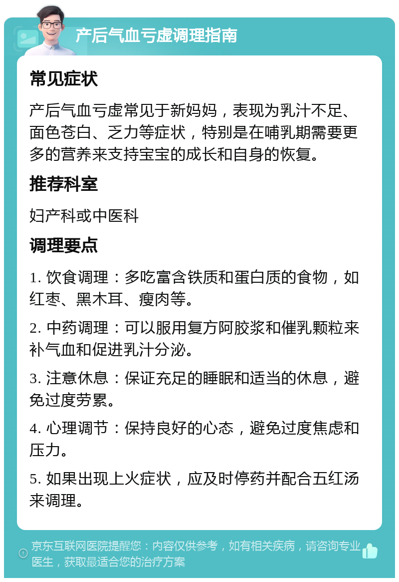 产后气血亏虚调理指南 常见症状 产后气血亏虚常见于新妈妈，表现为乳汁不足、面色苍白、乏力等症状，特别是在哺乳期需要更多的营养来支持宝宝的成长和自身的恢复。 推荐科室 妇产科或中医科 调理要点 1. 饮食调理：多吃富含铁质和蛋白质的食物，如红枣、黑木耳、瘦肉等。 2. 中药调理：可以服用复方阿胶浆和催乳颗粒来补气血和促进乳汁分泌。 3. 注意休息：保证充足的睡眠和适当的休息，避免过度劳累。 4. 心理调节：保持良好的心态，避免过度焦虑和压力。 5. 如果出现上火症状，应及时停药并配合五红汤来调理。