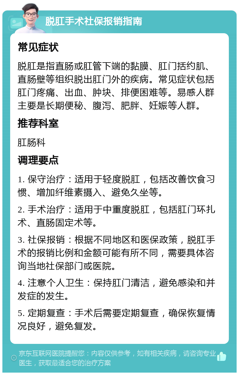 脱肛手术社保报销指南 常见症状 脱肛是指直肠或肛管下端的黏膜、肛门括约肌、直肠壁等组织脱出肛门外的疾病。常见症状包括肛门疼痛、出血、肿块、排便困难等。易感人群主要是长期便秘、腹泻、肥胖、妊娠等人群。 推荐科室 肛肠科 调理要点 1. 保守治疗：适用于轻度脱肛，包括改善饮食习惯、增加纤维素摄入、避免久坐等。 2. 手术治疗：适用于中重度脱肛，包括肛门环扎术、直肠固定术等。 3. 社保报销：根据不同地区和医保政策，脱肛手术的报销比例和金额可能有所不同，需要具体咨询当地社保部门或医院。 4. 注意个人卫生：保持肛门清洁，避免感染和并发症的发生。 5. 定期复查：手术后需要定期复查，确保恢复情况良好，避免复发。