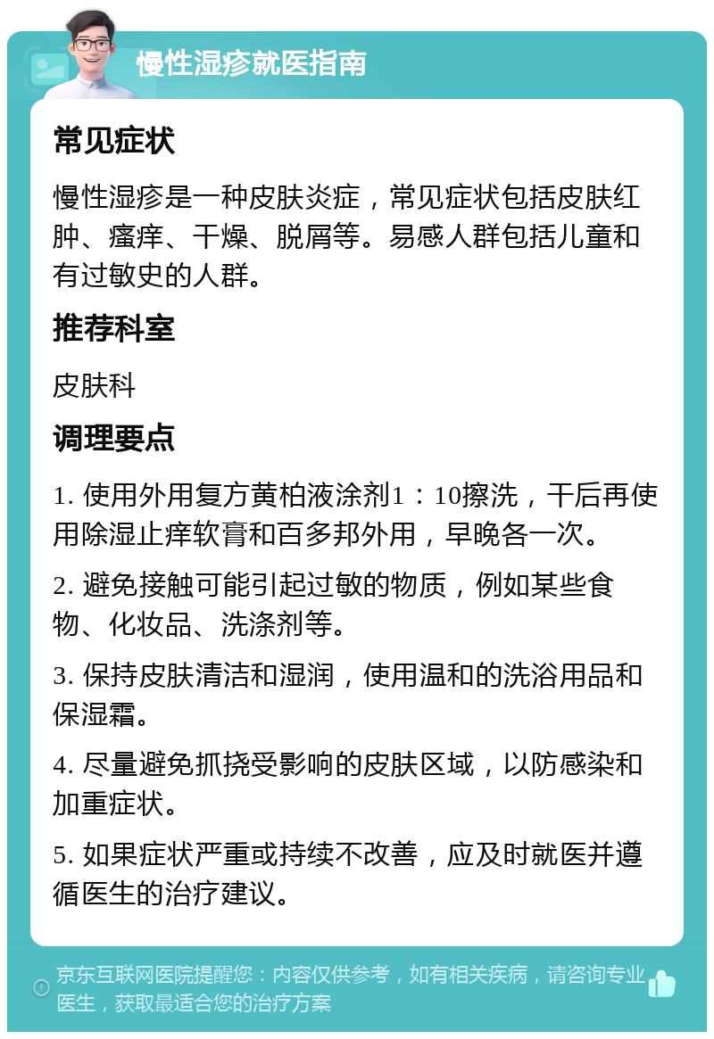 慢性湿疹就医指南 常见症状 慢性湿疹是一种皮肤炎症，常见症状包括皮肤红肿、瘙痒、干燥、脱屑等。易感人群包括儿童和有过敏史的人群。 推荐科室 皮肤科 调理要点 1. 使用外用复方黄柏液涂剂1：10擦洗，干后再使用除湿止痒软膏和百多邦外用，早晚各一次。 2. 避免接触可能引起过敏的物质，例如某些食物、化妆品、洗涤剂等。 3. 保持皮肤清洁和湿润，使用温和的洗浴用品和保湿霜。 4. 尽量避免抓挠受影响的皮肤区域，以防感染和加重症状。 5. 如果症状严重或持续不改善，应及时就医并遵循医生的治疗建议。