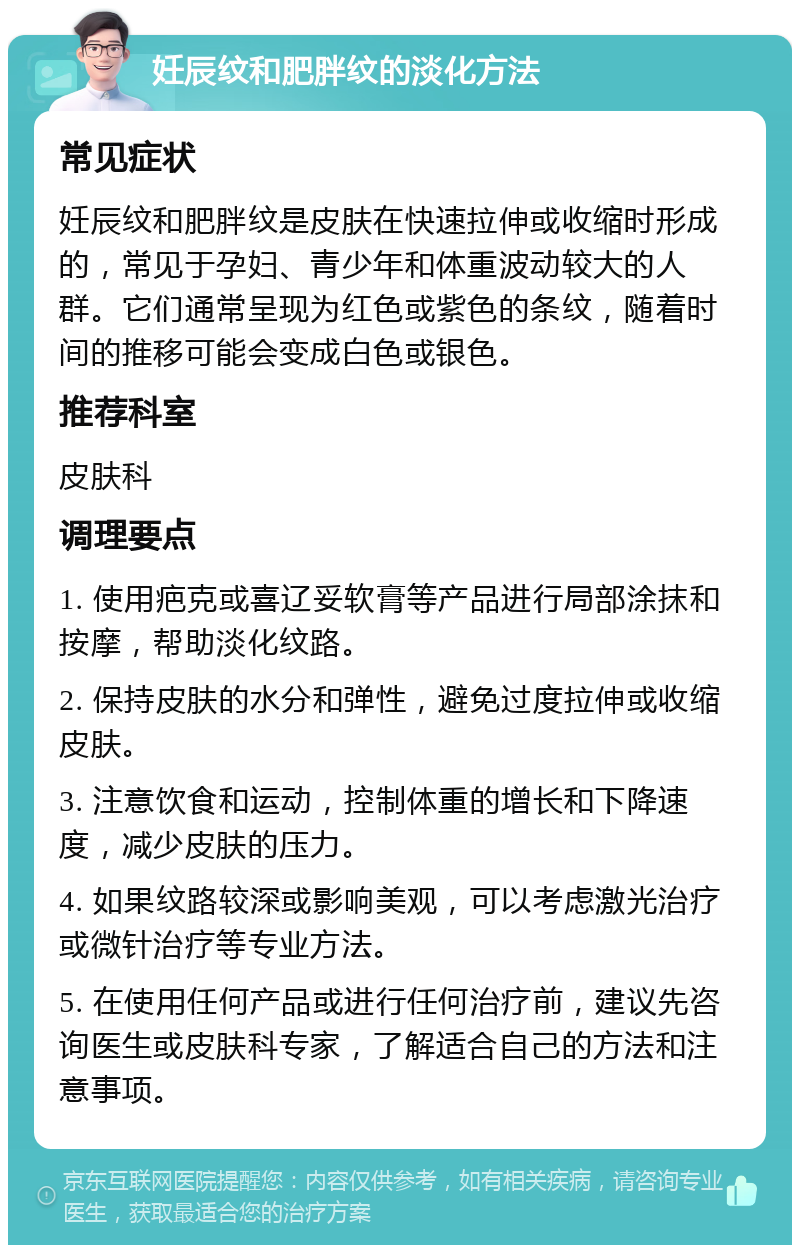 妊辰纹和肥胖纹的淡化方法 常见症状 妊辰纹和肥胖纹是皮肤在快速拉伸或收缩时形成的，常见于孕妇、青少年和体重波动较大的人群。它们通常呈现为红色或紫色的条纹，随着时间的推移可能会变成白色或银色。 推荐科室 皮肤科 调理要点 1. 使用疤克或喜辽妥软膏等产品进行局部涂抹和按摩，帮助淡化纹路。 2. 保持皮肤的水分和弹性，避免过度拉伸或收缩皮肤。 3. 注意饮食和运动，控制体重的增长和下降速度，减少皮肤的压力。 4. 如果纹路较深或影响美观，可以考虑激光治疗或微针治疗等专业方法。 5. 在使用任何产品或进行任何治疗前，建议先咨询医生或皮肤科专家，了解适合自己的方法和注意事项。