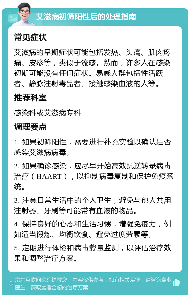 艾滋病初筛阳性后的处理指南 常见症状 艾滋病的早期症状可能包括发热、头痛、肌肉疼痛、皮疹等，类似于流感。然而，许多人在感染初期可能没有任何症状。易感人群包括性活跃者、静脉注射毒品者、接触感染血液的人等。 推荐科室 感染科或艾滋病专科 调理要点 1. 如果初筛阳性，需要进行补充实验以确认是否感染艾滋病病毒。 2. 如果确诊感染，应尽早开始高效抗逆转录病毒治疗（HAART），以抑制病毒复制和保护免疫系统。 3. 注意日常生活中的个人卫生，避免与他人共用注射器、牙刷等可能带有血液的物品。 4. 保持良好的心态和生活习惯，增强免疫力，例如适当锻炼、均衡饮食、避免过度劳累等。 5. 定期进行体检和病毒载量监测，以评估治疗效果和调整治疗方案。