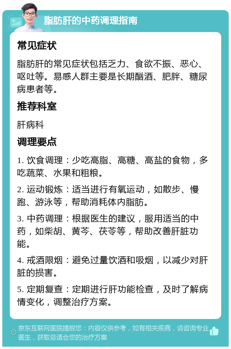 脂肪肝的中药调理指南 常见症状 脂肪肝的常见症状包括乏力、食欲不振、恶心、呕吐等。易感人群主要是长期酗酒、肥胖、糖尿病患者等。 推荐科室 肝病科 调理要点 1. 饮食调理：少吃高脂、高糖、高盐的食物，多吃蔬菜、水果和粗粮。 2. 运动锻炼：适当进行有氧运动，如散步、慢跑、游泳等，帮助消耗体内脂肪。 3. 中药调理：根据医生的建议，服用适当的中药，如柴胡、黄芩、茯苓等，帮助改善肝脏功能。 4. 戒酒限烟：避免过量饮酒和吸烟，以减少对肝脏的损害。 5. 定期复查：定期进行肝功能检查，及时了解病情变化，调整治疗方案。