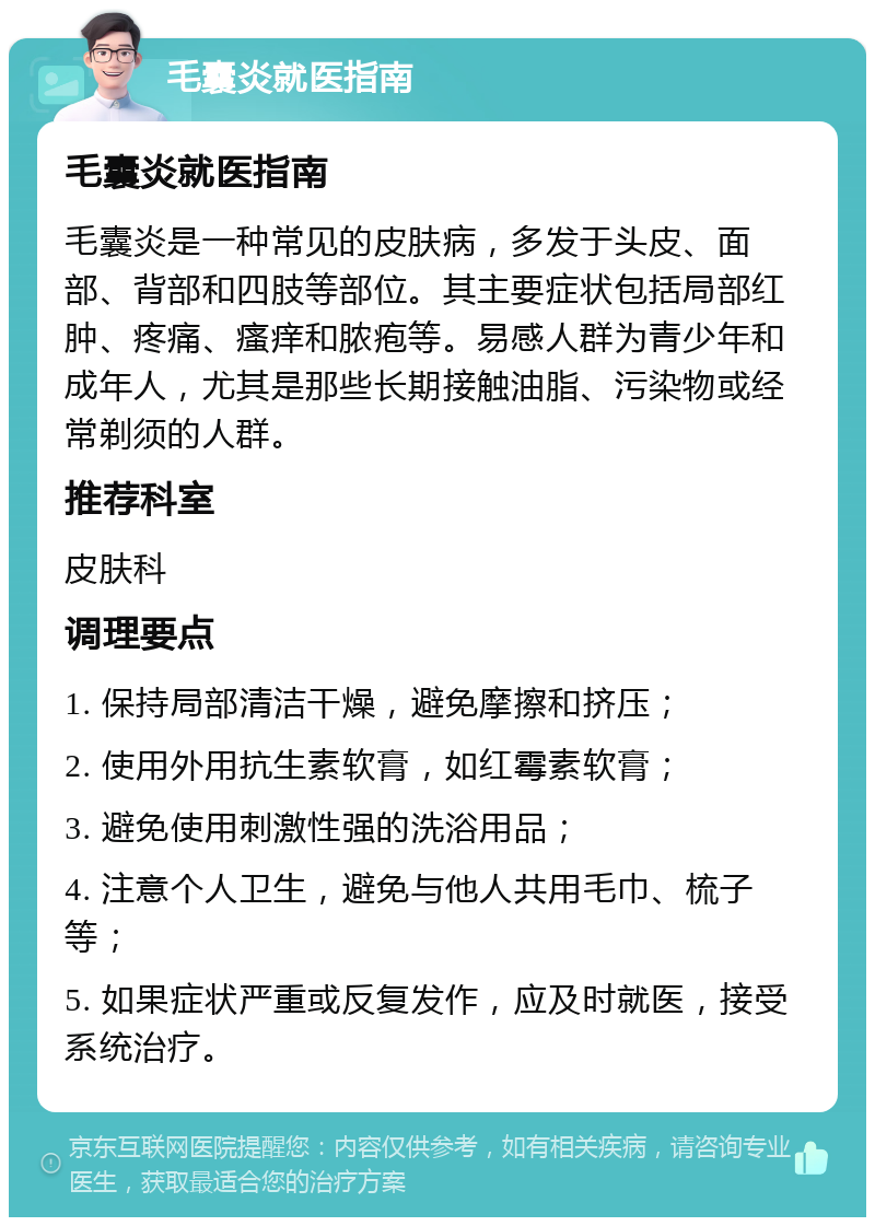 毛囊炎就医指南 毛囊炎就医指南 毛囊炎是一种常见的皮肤病，多发于头皮、面部、背部和四肢等部位。其主要症状包括局部红肿、疼痛、瘙痒和脓疱等。易感人群为青少年和成年人，尤其是那些长期接触油脂、污染物或经常剃须的人群。 推荐科室 皮肤科 调理要点 1. 保持局部清洁干燥，避免摩擦和挤压； 2. 使用外用抗生素软膏，如红霉素软膏； 3. 避免使用刺激性强的洗浴用品； 4. 注意个人卫生，避免与他人共用毛巾、梳子等； 5. 如果症状严重或反复发作，应及时就医，接受系统治疗。