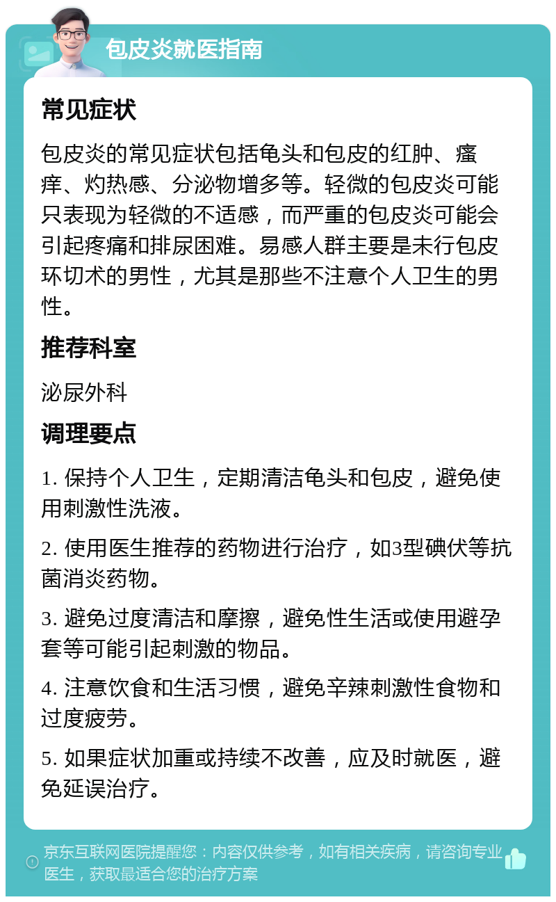 包皮炎就医指南 常见症状 包皮炎的常见症状包括龟头和包皮的红肿、瘙痒、灼热感、分泌物增多等。轻微的包皮炎可能只表现为轻微的不适感，而严重的包皮炎可能会引起疼痛和排尿困难。易感人群主要是未行包皮环切术的男性，尤其是那些不注意个人卫生的男性。 推荐科室 泌尿外科 调理要点 1. 保持个人卫生，定期清洁龟头和包皮，避免使用刺激性洗液。 2. 使用医生推荐的药物进行治疗，如3型碘伏等抗菌消炎药物。 3. 避免过度清洁和摩擦，避免性生活或使用避孕套等可能引起刺激的物品。 4. 注意饮食和生活习惯，避免辛辣刺激性食物和过度疲劳。 5. 如果症状加重或持续不改善，应及时就医，避免延误治疗。