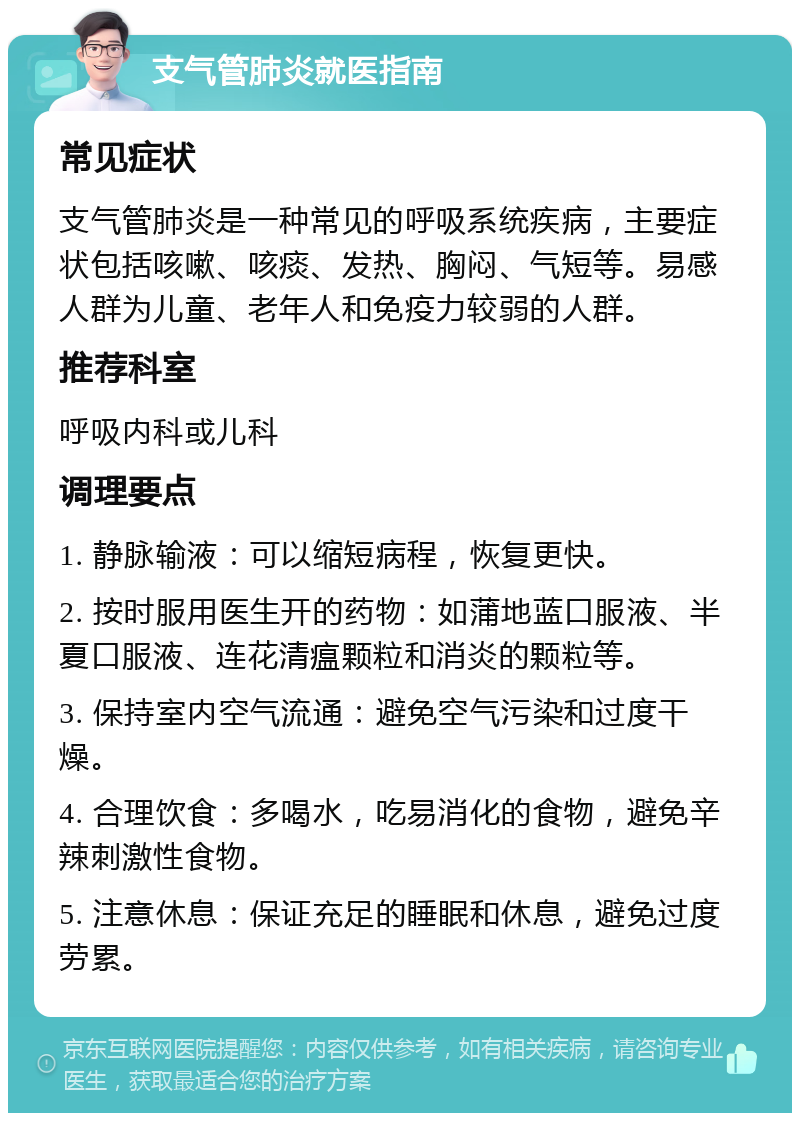 支气管肺炎就医指南 常见症状 支气管肺炎是一种常见的呼吸系统疾病，主要症状包括咳嗽、咳痰、发热、胸闷、气短等。易感人群为儿童、老年人和免疫力较弱的人群。 推荐科室 呼吸内科或儿科 调理要点 1. 静脉输液：可以缩短病程，恢复更快。 2. 按时服用医生开的药物：如蒲地蓝口服液、半夏口服液、连花清瘟颗粒和消炎的颗粒等。 3. 保持室内空气流通：避免空气污染和过度干燥。 4. 合理饮食：多喝水，吃易消化的食物，避免辛辣刺激性食物。 5. 注意休息：保证充足的睡眠和休息，避免过度劳累。