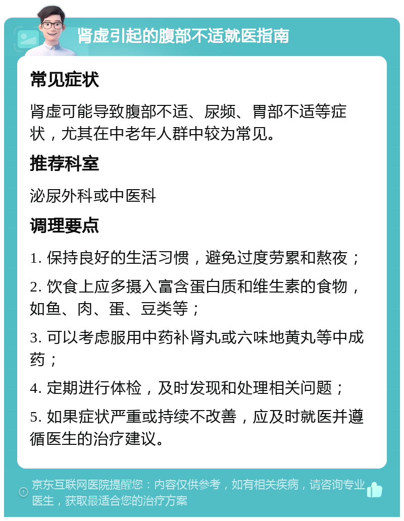 肾虚引起的腹部不适就医指南 常见症状 肾虚可能导致腹部不适、尿频、胃部不适等症状，尤其在中老年人群中较为常见。 推荐科室 泌尿外科或中医科 调理要点 1. 保持良好的生活习惯，避免过度劳累和熬夜； 2. 饮食上应多摄入富含蛋白质和维生素的食物，如鱼、肉、蛋、豆类等； 3. 可以考虑服用中药补肾丸或六味地黄丸等中成药； 4. 定期进行体检，及时发现和处理相关问题； 5. 如果症状严重或持续不改善，应及时就医并遵循医生的治疗建议。