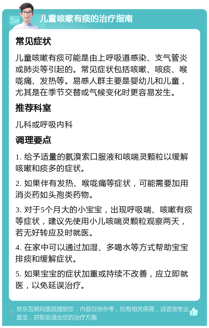 儿童咳嗽有痰的治疗指南 常见症状 儿童咳嗽有痰可能是由上呼吸道感染、支气管炎或肺炎等引起的。常见症状包括咳嗽、咳痰、喉咙痛、发热等。易感人群主要是婴幼儿和儿童，尤其是在季节交替或气候变化时更容易发生。 推荐科室 儿科或呼吸内科 调理要点 1. 给予适量的氨溴索口服液和咳喘灵颗粒以缓解咳嗽和痰多的症状。 2. 如果伴有发热、喉咙痛等症状，可能需要加用消炎药如头孢类药物。 3. 对于5个月大的小宝宝，出现呼吸喘、咳嗽有痰等症状，建议先使用小儿咳喘灵颗粒观察两天，若无好转应及时就医。 4. 在家中可以通过加湿、多喝水等方式帮助宝宝排痰和缓解症状。 5. 如果宝宝的症状加重或持续不改善，应立即就医，以免延误治疗。