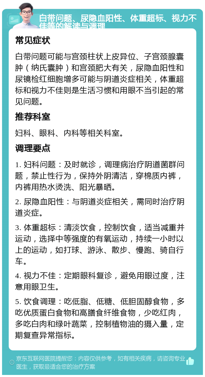 白带问题、尿隐血阳性、体重超标、视力不佳等的解读与调理 常见症状 白带问题可能与宫颈柱状上皮异位、子宫颈腺囊肿（纳氏囊肿）和宫颈肥大有关，尿隐血阳性和尿镜检红细胞增多可能与阴道炎症相关，体重超标和视力不佳则是生活习惯和用眼不当引起的常见问题。 推荐科室 妇科、眼科、内科等相关科室。 调理要点 1. 妇科问题：及时就诊，调理病治疗阴道菌群问题，禁止性行为，保持外阴清洁，穿棉质内裤，内裤用热水烫洗、阳光暴晒。 2. 尿隐血阳性：与阴道炎症相关，需同时治疗阴道炎症。 3. 体重超标：清淡饮食，控制饮食，适当减重并运动，选择中等强度的有氧运动，持续一小时以上的运动，如打球、游泳、散步、慢跑、骑自行车。 4. 视力不佳：定期眼科复诊，避免用眼过度，注意用眼卫生。 5. 饮食调理：吃低脂、低糖、低胆固醇食物，多吃优质蛋白食物和高膳食纤维食物，少吃红肉，多吃白肉和绿叶蔬菜，控制植物油的摄入量，定期复查异常指标。