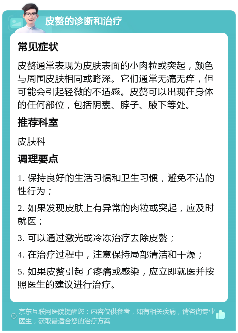 皮赘的诊断和治疗 常见症状 皮赘通常表现为皮肤表面的小肉粒或突起，颜色与周围皮肤相同或略深。它们通常无痛无痒，但可能会引起轻微的不适感。皮赘可以出现在身体的任何部位，包括阴囊、脖子、腋下等处。 推荐科室 皮肤科 调理要点 1. 保持良好的生活习惯和卫生习惯，避免不洁的性行为； 2. 如果发现皮肤上有异常的肉粒或突起，应及时就医； 3. 可以通过激光或冷冻治疗去除皮赘； 4. 在治疗过程中，注意保持局部清洁和干燥； 5. 如果皮赘引起了疼痛或感染，应立即就医并按照医生的建议进行治疗。