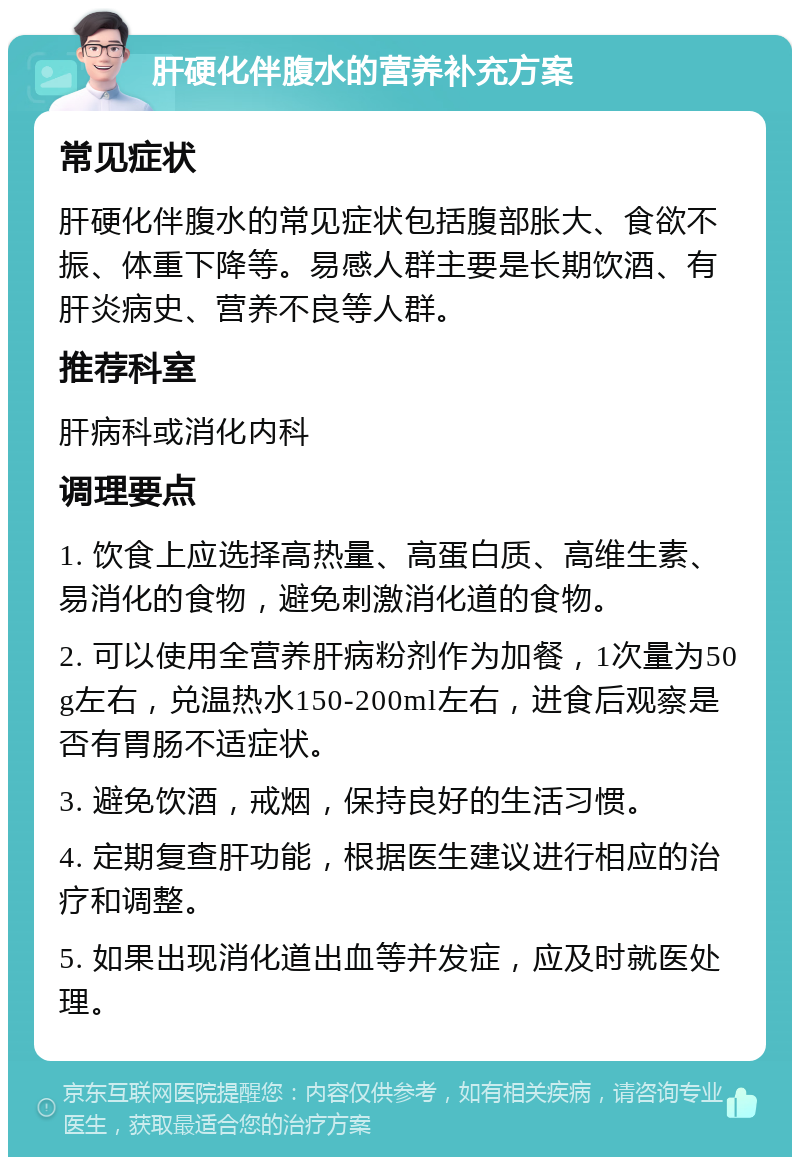 肝硬化伴腹水的营养补充方案 常见症状 肝硬化伴腹水的常见症状包括腹部胀大、食欲不振、体重下降等。易感人群主要是长期饮酒、有肝炎病史、营养不良等人群。 推荐科室 肝病科或消化内科 调理要点 1. 饮食上应选择高热量、高蛋白质、高维生素、易消化的食物，避免刺激消化道的食物。 2. 可以使用全营养肝病粉剂作为加餐，1次量为50g左右，兑温热水150-200ml左右，进食后观察是否有胃肠不适症状。 3. 避免饮酒，戒烟，保持良好的生活习惯。 4. 定期复查肝功能，根据医生建议进行相应的治疗和调整。 5. 如果出现消化道出血等并发症，应及时就医处理。