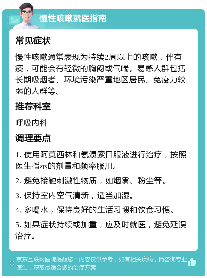 慢性咳嗽就医指南 常见症状 慢性咳嗽通常表现为持续2周以上的咳嗽，伴有痰，可能会有轻微的胸闷或气喘。易感人群包括长期吸烟者、环境污染严重地区居民、免疫力较弱的人群等。 推荐科室 呼吸内科 调理要点 1. 使用阿莫西林和氨溴索口服液进行治疗，按照医生指示的剂量和频率服用。 2. 避免接触刺激性物质，如烟雾、粉尘等。 3. 保持室内空气清新，适当加湿。 4. 多喝水，保持良好的生活习惯和饮食习惯。 5. 如果症状持续或加重，应及时就医，避免延误治疗。