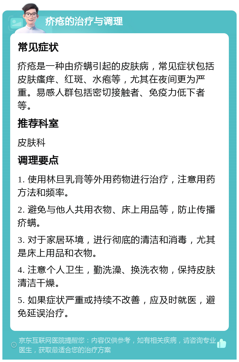 疥疮的治疗与调理 常见症状 疥疮是一种由疥螨引起的皮肤病，常见症状包括皮肤瘙痒、红斑、水疱等，尤其在夜间更为严重。易感人群包括密切接触者、免疫力低下者等。 推荐科室 皮肤科 调理要点 1. 使用林旦乳膏等外用药物进行治疗，注意用药方法和频率。 2. 避免与他人共用衣物、床上用品等，防止传播疥螨。 3. 对于家居环境，进行彻底的清洁和消毒，尤其是床上用品和衣物。 4. 注意个人卫生，勤洗澡、换洗衣物，保持皮肤清洁干燥。 5. 如果症状严重或持续不改善，应及时就医，避免延误治疗。