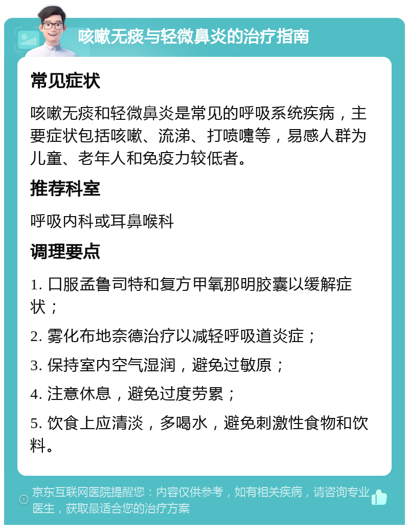 咳嗽无痰与轻微鼻炎的治疗指南 常见症状 咳嗽无痰和轻微鼻炎是常见的呼吸系统疾病，主要症状包括咳嗽、流涕、打喷嚏等，易感人群为儿童、老年人和免疫力较低者。 推荐科室 呼吸内科或耳鼻喉科 调理要点 1. 口服孟鲁司特和复方甲氧那明胶囊以缓解症状； 2. 雾化布地奈德治疗以减轻呼吸道炎症； 3. 保持室内空气湿润，避免过敏原； 4. 注意休息，避免过度劳累； 5. 饮食上应清淡，多喝水，避免刺激性食物和饮料。