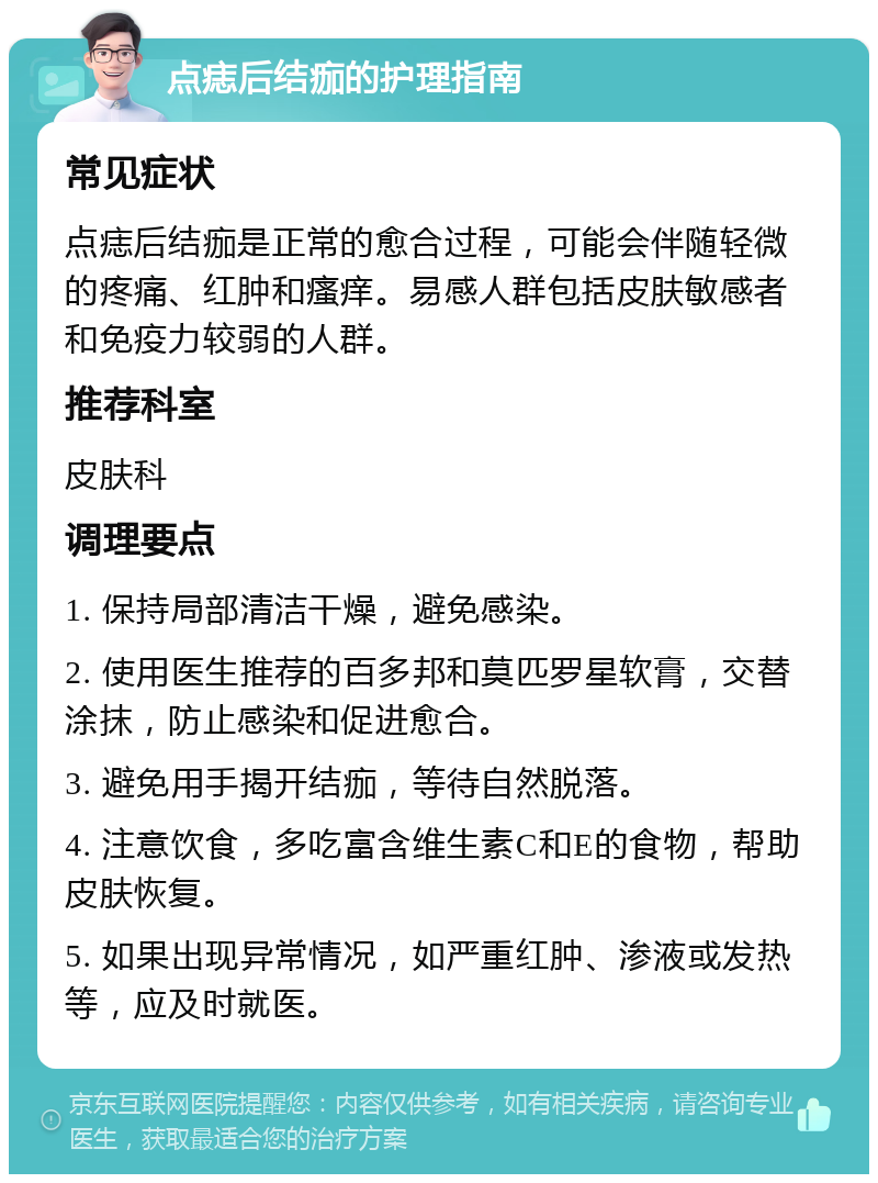 点痣后结痂的护理指南 常见症状 点痣后结痂是正常的愈合过程，可能会伴随轻微的疼痛、红肿和瘙痒。易感人群包括皮肤敏感者和免疫力较弱的人群。 推荐科室 皮肤科 调理要点 1. 保持局部清洁干燥，避免感染。 2. 使用医生推荐的百多邦和莫匹罗星软膏，交替涂抹，防止感染和促进愈合。 3. 避免用手揭开结痂，等待自然脱落。 4. 注意饮食，多吃富含维生素C和E的食物，帮助皮肤恢复。 5. 如果出现异常情况，如严重红肿、渗液或发热等，应及时就医。