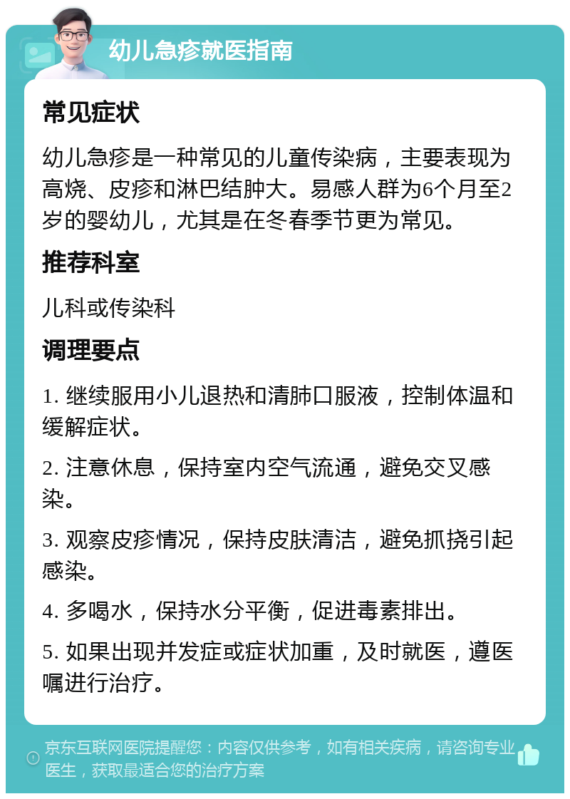 幼儿急疹就医指南 常见症状 幼儿急疹是一种常见的儿童传染病，主要表现为高烧、皮疹和淋巴结肿大。易感人群为6个月至2岁的婴幼儿，尤其是在冬春季节更为常见。 推荐科室 儿科或传染科 调理要点 1. 继续服用小儿退热和清肺口服液，控制体温和缓解症状。 2. 注意休息，保持室内空气流通，避免交叉感染。 3. 观察皮疹情况，保持皮肤清洁，避免抓挠引起感染。 4. 多喝水，保持水分平衡，促进毒素排出。 5. 如果出现并发症或症状加重，及时就医，遵医嘱进行治疗。