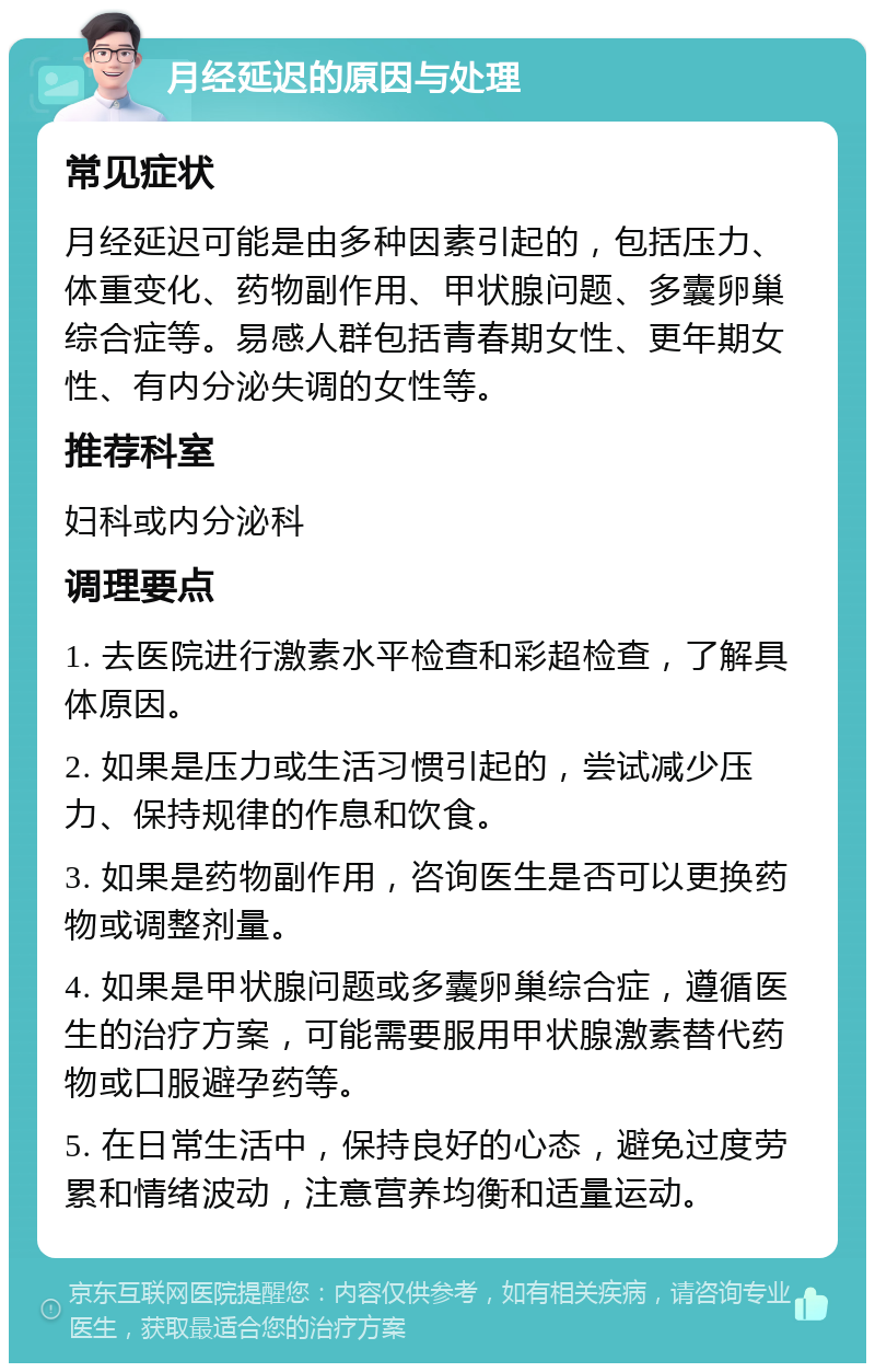 月经延迟的原因与处理 常见症状 月经延迟可能是由多种因素引起的，包括压力、体重变化、药物副作用、甲状腺问题、多囊卵巢综合症等。易感人群包括青春期女性、更年期女性、有内分泌失调的女性等。 推荐科室 妇科或内分泌科 调理要点 1. 去医院进行激素水平检查和彩超检查，了解具体原因。 2. 如果是压力或生活习惯引起的，尝试减少压力、保持规律的作息和饮食。 3. 如果是药物副作用，咨询医生是否可以更换药物或调整剂量。 4. 如果是甲状腺问题或多囊卵巢综合症，遵循医生的治疗方案，可能需要服用甲状腺激素替代药物或口服避孕药等。 5. 在日常生活中，保持良好的心态，避免过度劳累和情绪波动，注意营养均衡和适量运动。