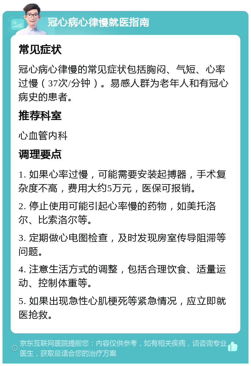 冠心病心律慢就医指南 常见症状 冠心病心律慢的常见症状包括胸闷、气短、心率过慢（37次/分钟）。易感人群为老年人和有冠心病史的患者。 推荐科室 心血管内科 调理要点 1. 如果心率过慢，可能需要安装起搏器，手术复杂度不高，费用大约5万元，医保可报销。 2. 停止使用可能引起心率慢的药物，如美托洛尔、比索洛尔等。 3. 定期做心电图检查，及时发现房室传导阻滞等问题。 4. 注意生活方式的调整，包括合理饮食、适量运动、控制体重等。 5. 如果出现急性心肌梗死等紧急情况，应立即就医抢救。