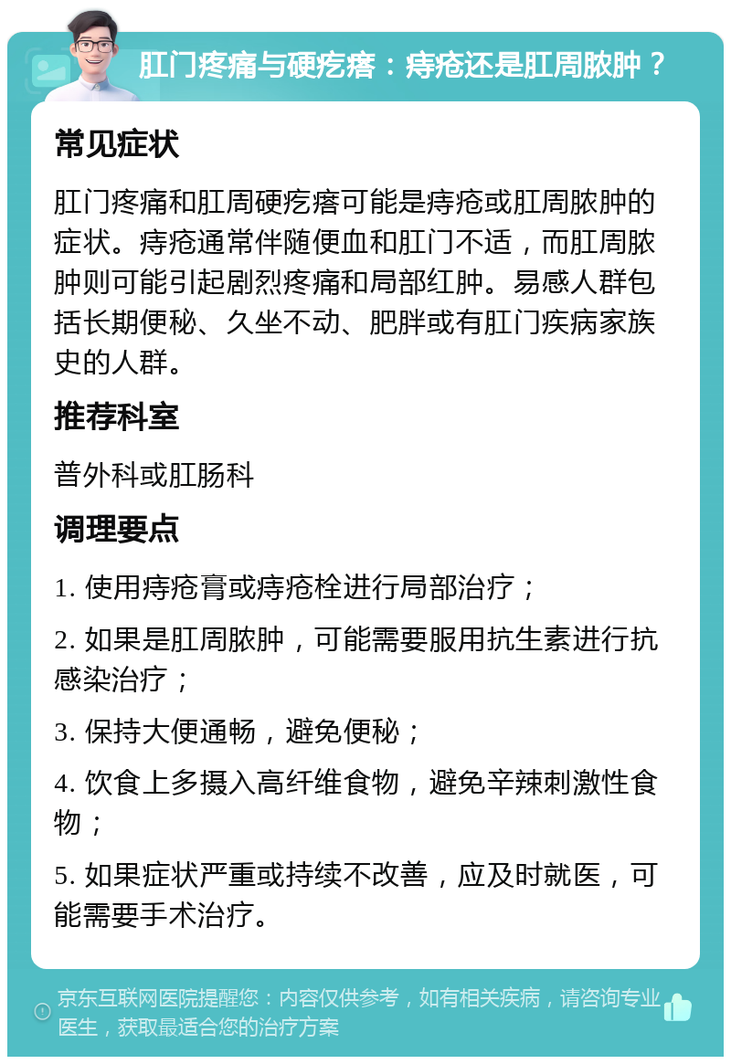 肛门疼痛与硬疙瘩：痔疮还是肛周脓肿？ 常见症状 肛门疼痛和肛周硬疙瘩可能是痔疮或肛周脓肿的症状。痔疮通常伴随便血和肛门不适，而肛周脓肿则可能引起剧烈疼痛和局部红肿。易感人群包括长期便秘、久坐不动、肥胖或有肛门疾病家族史的人群。 推荐科室 普外科或肛肠科 调理要点 1. 使用痔疮膏或痔疮栓进行局部治疗； 2. 如果是肛周脓肿，可能需要服用抗生素进行抗感染治疗； 3. 保持大便通畅，避免便秘； 4. 饮食上多摄入高纤维食物，避免辛辣刺激性食物； 5. 如果症状严重或持续不改善，应及时就医，可能需要手术治疗。